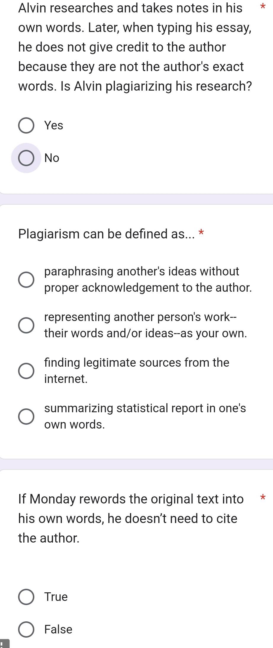 Alvin researches and takes notes in his *
own words. Later, when typing his essay,
he does not give credit to the author
because they are not the author's exact
words. Is Alvin plagiarizing his research?
Yes
No
Plagiarism can be defined as... *
paraphrasing another's ideas without
proper acknowledgement to the author.
representing another person's work--
their words and/or ideas--as your own.
finding legitimate sources from the
internet.
summarizing statistical report in one's
own words.
If Monday rewords the original text into *
his own words, he doesn't need to cite
the author.
True
False