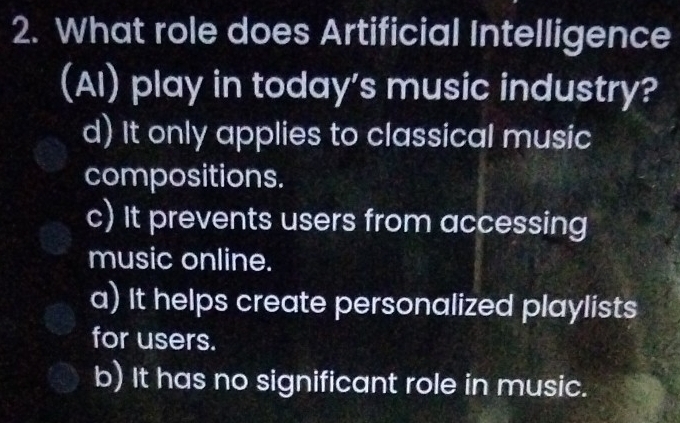 What role does Artificial Intelligence
(AI) play in today’s music industry?
d) It only applies to classical music
compositions.
c) It prevents users from accessing
music online.
a) It helps create personalized playlists
for users.
b) It has no significant role in music.