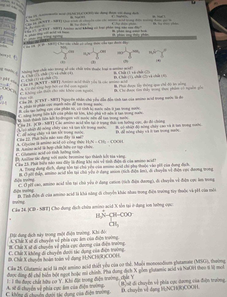 dinc ki hiệ
ng số các 
Câu 15. Aminoacetic acid (H:NCH:COOH) tác dụng được với dung địch
B、 NaOH C. NaNO₃
Na SO 
Can 16. [KNTT - SBT] Quá trình đi chuyên của các amino acid trong điện trường được gọi là D. NaCl.
_
Aự diện di B. Sự điện li. C.Sự điện phân D. Sự thùy phân
Láa 17. [CTST - SBT] Amino acid không có loại phân ứng nào sau đây?
A. phần ủng với acid và base.
B. phân ứng ester hoá
* Múc do HUÉC C. phản ứng trùng ngưng
D. phân ứng thủy phân.
trên. Câu 18. |CD-SB| | Cho các chất có công thức cầu tạo dưới đây
NH₃ H_2N 1/8 OH HO= 1/8 NH_2 H,N=∈tlimits _0^((sigma)
OH
boxyl.
(1) (2) (3) (4)
g  nước  
Những hợp chất nào trong số các chất trên thuộc loại α-amino acid?
A. Chât (2), chất (3) và chất (4). B. Chất (1 và chất (2).
pH của
C. Chất (1) và chất (3). D. Chất (1), chất (2) và chất (4).
Cầu 19. [KNTT - SBT] Amino acid thiết yêu là các amino acid
A. Có thể tổng hợp bởi cơ thể con người
COOCH D. Chi được tìm thấy trong thực phẩm có nguồn gốc
C. Không cần thiết cho sức khỏc con người. B. Phải được lấy thông qua chế độ ăn uống
thực vật.
H Câu 20. [CTST - SBT] Nguyên nhân chủ yếu dẫn đến tính tan của amino acid trong nước là do
A. phân tử phân cực mạnh nên dể tan trong nước,
B. cầu tạo lưỡng cực của phân tử, có tính kị nước nên ít tan trong nước.
C. năng lượng liên kết của phân tử lớn, khó phá vỡ nên it tan trong nước.
D. hình thành liên kết hydrogen với nước nên dể tan trong nước.
Cầu 21. [CD - SBT] Các amino acid tồn tại ở trạng thái ion lưỡng cực, do đó chúng
A có nhiệt độ nóng chảy cao và tan tốt trong nước. B. có nhiệt độ nóng chảy cao và ít tan trong nước.
C. dễ nóng chảy và tan tốt trong nước. D. dễ nóng chảy và ít tan trong nước.
Câu 22. Phát biểu nào sau đây là sai?
A. Glycine là amino acid có công thức H_2)N-CH_2-COOH.
B. Amino acid là hợp chất hữu cơ tạp chức.
C. Glutamic acid có tính lưỡng tính.
D) Aniline tác dụng với nước bromine tạo thành kết tủa vàng.
Cầu 23. Phát biểu nào sau đây là đúng khi nói về tính điện di của amino acid?
A. Trong dung dịch, dạng tồn tại chủ yếu của amino acid chỉ phụ thuộc vào pH của dung dịch.
B. Ở pH thấp, amino acid tồn tại chủ yếu ở dạng anion (tích diện âm), di chuyển về điện cực dương trong
điện trường.
C. Ở pH cao, amino acid tồn tại chủ yếu ở dạng cation (tích điện dương), di chuyền về điện cực âm trong
điện trường.
D. Tính điện di của amino acid là khả năng di chuyển khác nhau trong điện trường tùy thuộc và pH của môi
trường.
Câu 24. [CD - SBT] Cho dung dịch chứa amino acid X tồn tại ở dạng ion lưỡng cực:
H_3N-CH-COO^-
18 CH_3
Đặt dung dịch này trong một điện trường. Khi đó:
A. Chất X sẽ di chuyền về phía cực âm của điện trường.
B. Chất X sẽ di chuyển về phía cực dương của điện trường.
C. Chất X không di chuyển dưới tác dụng của điện trường.
D. Chất X chuyển hoàn toàn ve dạng H_2NCH( R)COOH.
Câu 25. Glutamic acid là một amino acid thiết yếu của cơ thể. Muối monosodium glutamate (MSG), thường
được dùng để chế biến bột ngọt hoặc mì chính. Pha dung dịch X gồm glutamic acid và NaOH theo tỉ lệ mol
1: 1 thu được chất hữu cơ Y. Khi đặt trong điện trường, chất Y
A. sẽ di chuyển về phía cực âm của điện trường. B) sẽ di chuyển về phía cực dương của điện trường.
C. không di chuyển dưới tác dụng của điện trường. D. chuyền về dạng H_2 NCH(R)COOH.