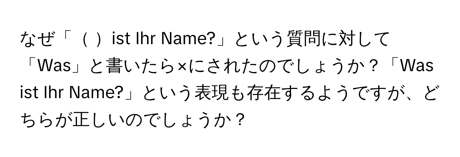 なぜ「 ist Ihr Name?」という質問に対して「Was」と書いたら×にされたのでしょうか？「Was ist Ihr Name?」という表現も存在するようですが、どちらが正しいのでしょうか？