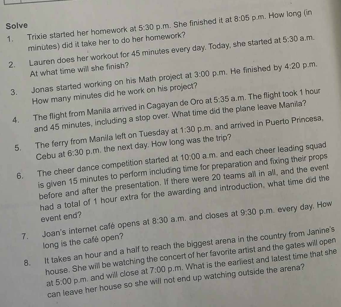 Solve 
1. Trixie started her homework at 5:30 p.m. She finished it at 8:05 p.m. How long (in
minutes) did it take her to do her homework? 
2. Lauren does her workout for 45 minutes every day. Today, she started at 5:30 a.m. 
At what time will she finish? 
3. Jonas started working on his Math project at 3:00 p.m. He finished by 4:20 p.m. 
How many minutes did he work on his project? 
4. The flight from Manila arrived in Cagayan de Oro at 5:35 a.m. The flight took 1 hour
and 45 minutes, including a stop over. What time did the plane leave Manila? 
5. The ferry from Manila left on Tuesday at 1:30 p.m. and arrived in Puerto Princesa, 
Cebu at 6:30 p.m. the next day. How long was the trip? 
6. The cheer dance competition started at 10:00 a.m. and each cheer leading squad 
is given 15 minutes to perform including time for preparation and fixing their props 
before and after the presentation. If there were 20 teams all in all, and the event 
had a total of 1 hour extra for the awarding and introduction, what time did the 
event end? 
7. Joan's internet café opens at 8:30 a.m. and closes at 9:30 p.m. every day. How 
long is the café open? 
8. It takes an hour and a half to reach the biggest arena in the country from Janine's 
house. She will be watching the concert of her favorite artist and the gates will open 
at 5:00 p.m. and will close at 7:00 p.m. What is the earliest and latest time that she 
can leave her house so she will not end up watching outside the arena?