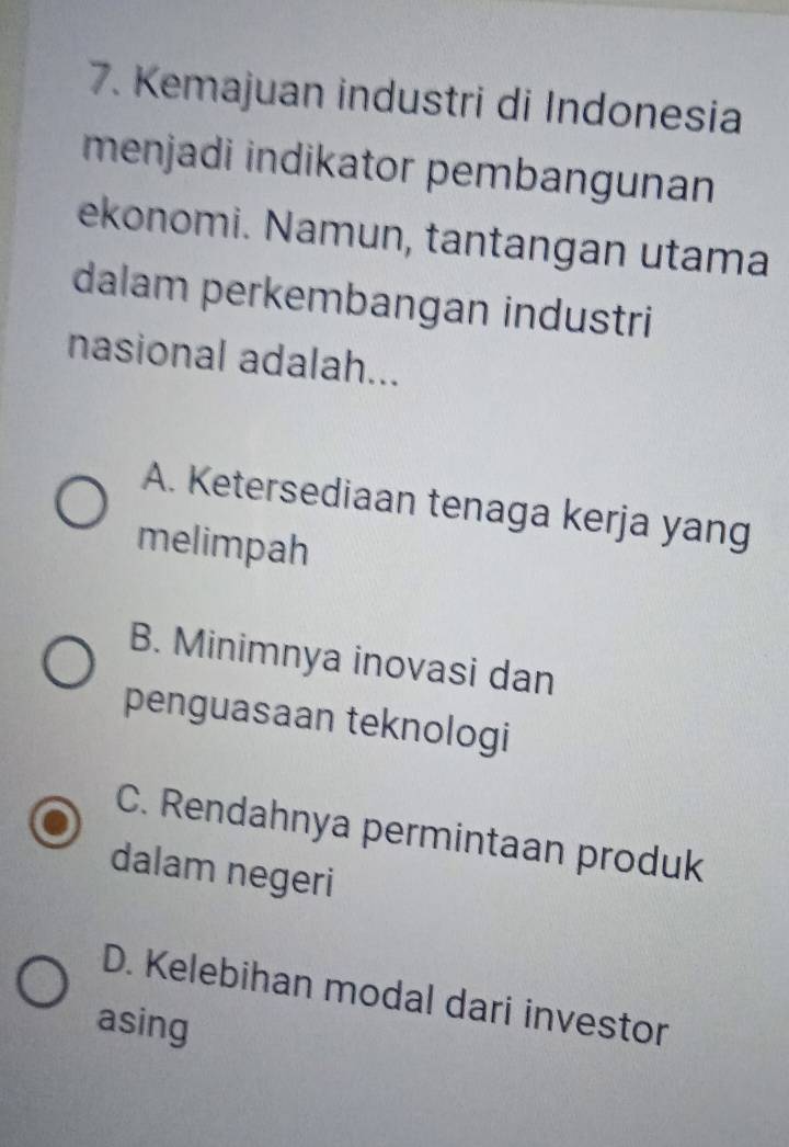 Kemajuan industri di Indonesia
menjadi indikator pembangunan
ekonomi. Namun, tantangan utama
dalam perkembangan industri
nasional adalah...
A. Ketersediaan tenaga kerja yang
melimpah
B. Minimnya inovasi dan
penguasaan teknologi
C. Rendahnya permintaan produk
dalam negeri
D. Kelebihan modal dari investor
asing