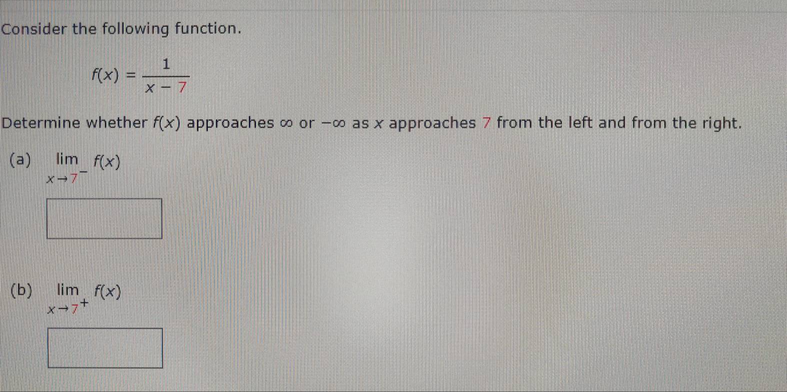 Consider the following function.
f(x)= 1/x-7 
Determine whether f(x) approaches ∞ or −∞ as x approaches 7 from the left and from the right. 
(a) limlimits _xto 7^-f(x)
□ 
(b) limlimits _xto 7^+f(x)
□