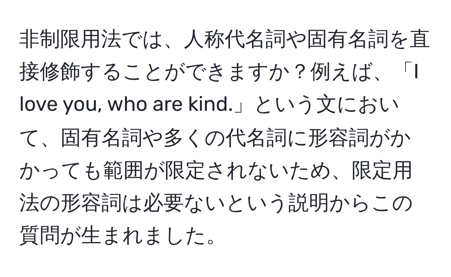 非制限用法では、人称代名詞や固有名詞を直接修飾することができますか？例えば、「I love you, who are kind.」という文において、固有名詞や多くの代名詞に形容詞がかかっても範囲が限定されないため、限定用法の形容詞は必要ないという説明からこの質問が生まれました。