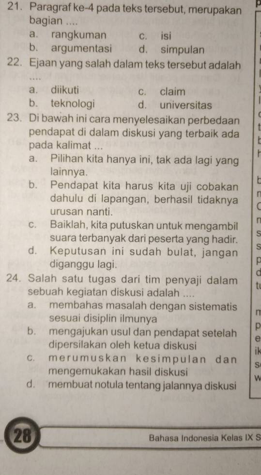 Paragraf ke-4 pada teks tersebut, merupakan 
bagian ....
a. rangkuman c. isi
b. argumentasi d. simpulan
22. Ejaan yang salah dalam teks tersebut adalah
..
a. diikuti c. claim
b. teknologi d. universitas
23. Di bawah ini cara menyelesaikan perbedaan
pendapat di dalam diskusi yang terbaik ada
pada kalimat ...
a. Pilihan kita hanya ini, tak ada lagi yang
lainnya.
b. Pendapat kita harus kita uji cobakan
n
dahulu di lapangan, berhasil tidaknya
urusan nanti.
c. Baiklah, kita putuskan untuk mengambil n
s
suara terbanyak dari peserta yang hadir.
s
d. Keputusan ini sudah bulat, jangan
diganggu lagi.
p
a
24. Salah satu tugas dari tim penyaji dalam t
sebuah kegiatan diskusi adalah ....
a. membahas masalah dengan sistematis n
sesuai disiplin ilmunya
p
b. mengajukan usul dan pendapat setelah e
dipersilakan oleh ketua diskusi
ik
c. m e r um usk an k es im p ul an d a n S
mengemukakan hasil diskusi
w
d. membuat notula tentang jalannya diskusi
28
Bahasa Indonesia Kelas IX S