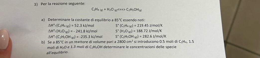 Per la reazione seguente:
C_2H_4(g)+H_2O(g)Longleftrightarrow C_2H_5OH_(g)
a) Determinare la costante di equilibrio a 85°C essendo noti:
△ H°f(C_2H_4(g))=52.3kJ/mol S°(C_2H_4(g))=219.45J/mol/K
△ H°f(H_2O_(g))=-241.8kJ/mol S°(H_2O_(g))=188.72J/mol/K
△ H°f(C_2H_5OH_(g))=-235.3kJ/mol S°(C_2H_5OH_(g))=282.6J/mol/K
b) Se a 85°C in un reattore di volume pari a 2800cm^3 si introducono 0.5 moli di C₂H₄, 1.5
moli di H_2O e 1.3 moli di C_2H_5OH determinare le concentrazioni delle specie 
all’equilibrio.