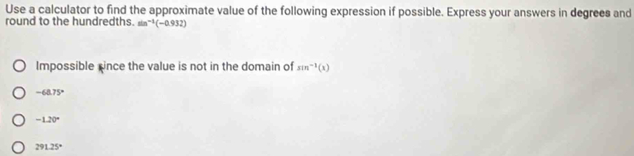 Use a calculator to find the approximate value of the following expression if possible. Express your answers in degrees and
round to the hundredths. sin^(-1)(-0.932)
Impossible xince the value is not in the domain of sin^(-1)(x)
-68.75°
-1.20°
291.25°