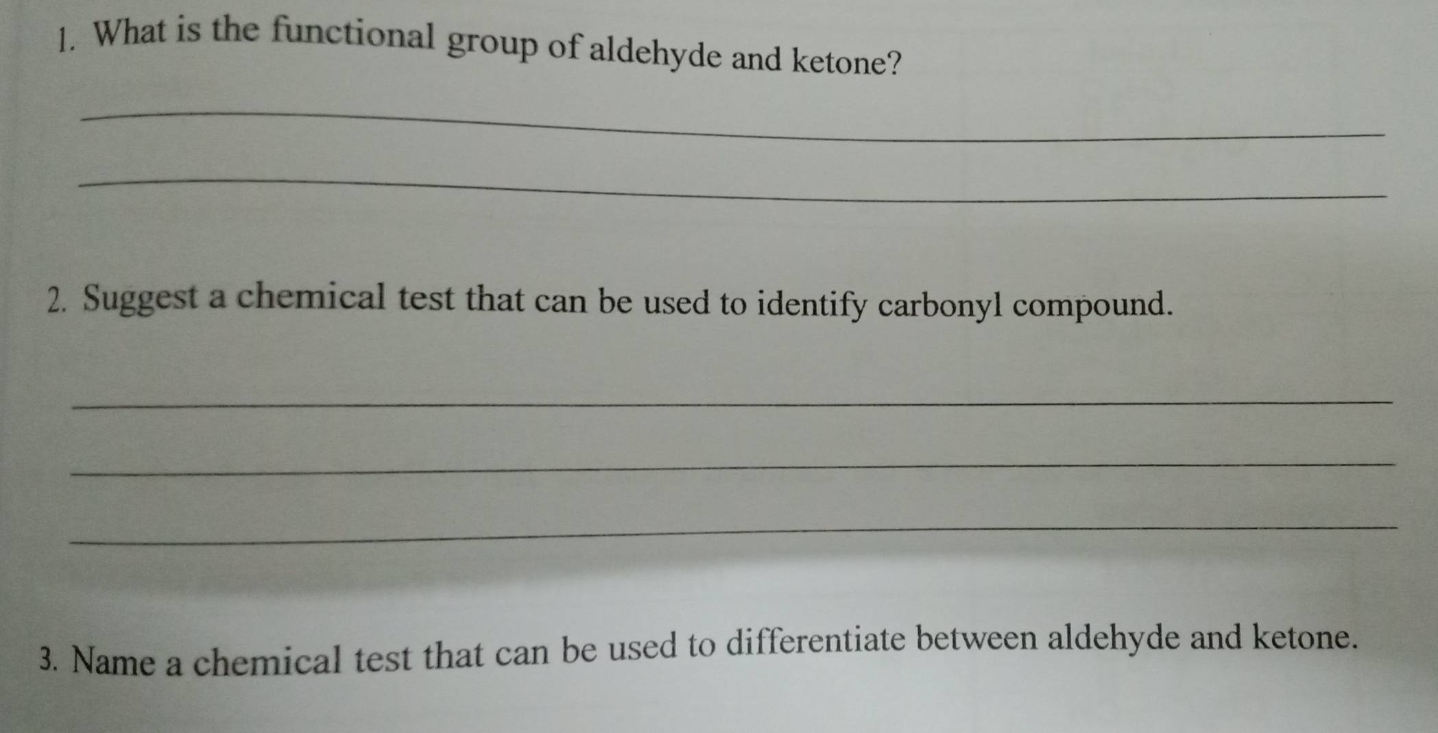 What is the functional group of aldehyde and ketone? 
_ 
_ 
2. Suggest a chemical test that can be used to identify carbonyl compound. 
_ 
_ 
_ 
3. Name a chemical test that can be used to differentiate between aldehyde and ketone.