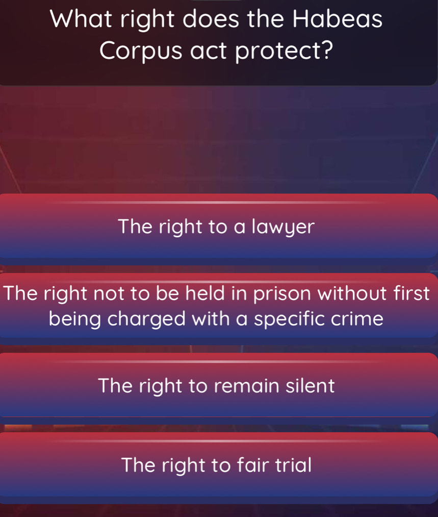 What right does the Habeas
Corpus act protect?
The right to a lawyer
The right not to be held in prison without first
being charged with a specific crime
The right to remain silent
The right to fair trial