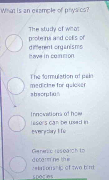 What is an example of physics?
The study of what
proteins and cells of
different organisms
have in common
The formulation of pain
medicine for quicker
absorption
Innovations of how
lasers can be used in
everyday life
Genetic research to
determine the
relationship of two bird
species