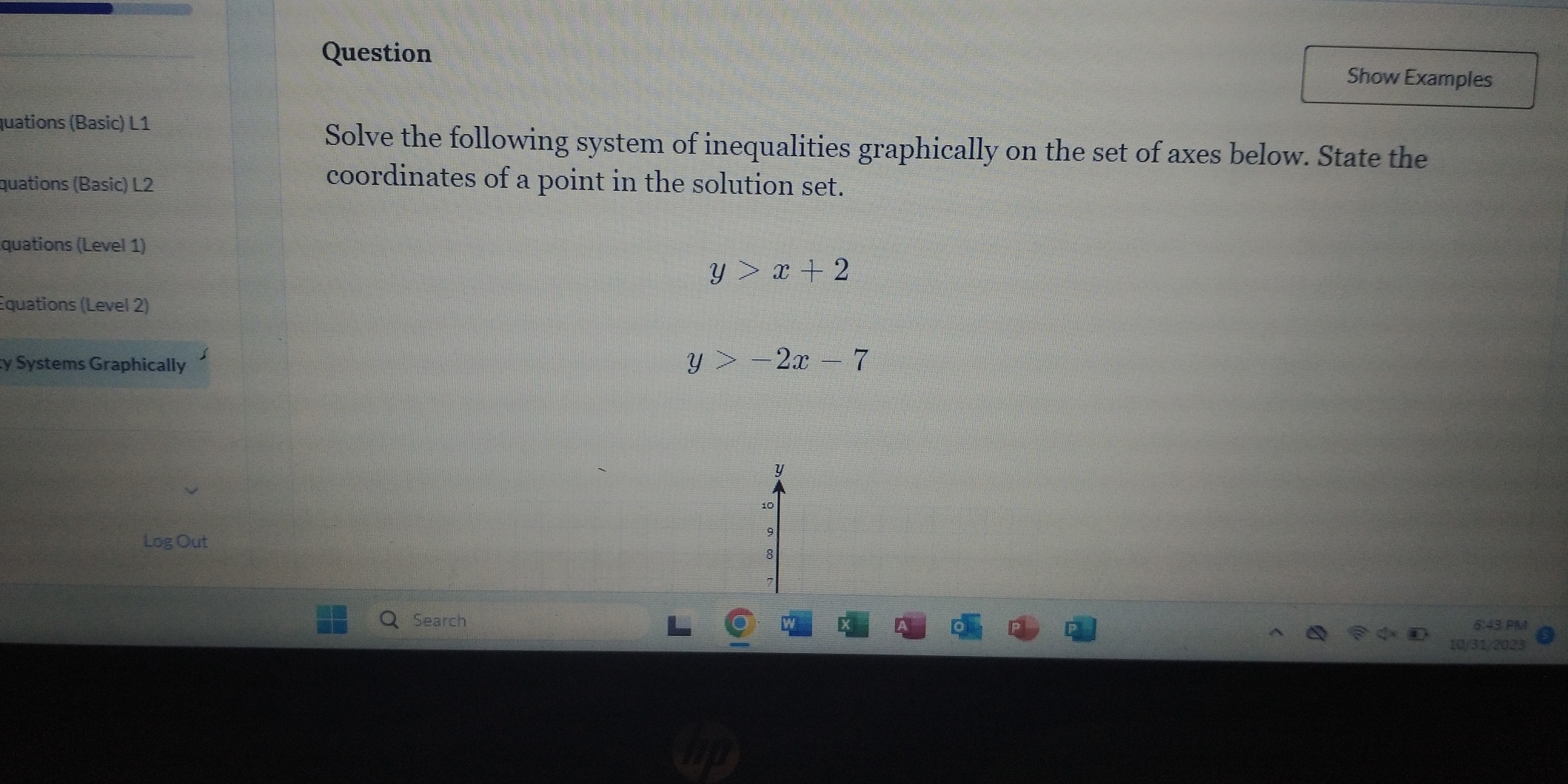 Question Show Examples
quations (Basic) L1
Solve the following system of inequalities graphically on the set of axes below. State the
quations (Basic) L2
coordinates of a point in the solution set.
quations (Level 1)
y>x+2
Equations (Level 2)
ty Systems Graphically
y>-2x-7
y
9
Log Out 8
Search