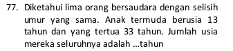 Diketahui lima orang bersaudara dengan selisih 
umur yang sama. Anak termuda berusia 13
tahun dan yang tertua 33 tahun. Jumlah usia 
mereka seluruhnya adalah ...tahun