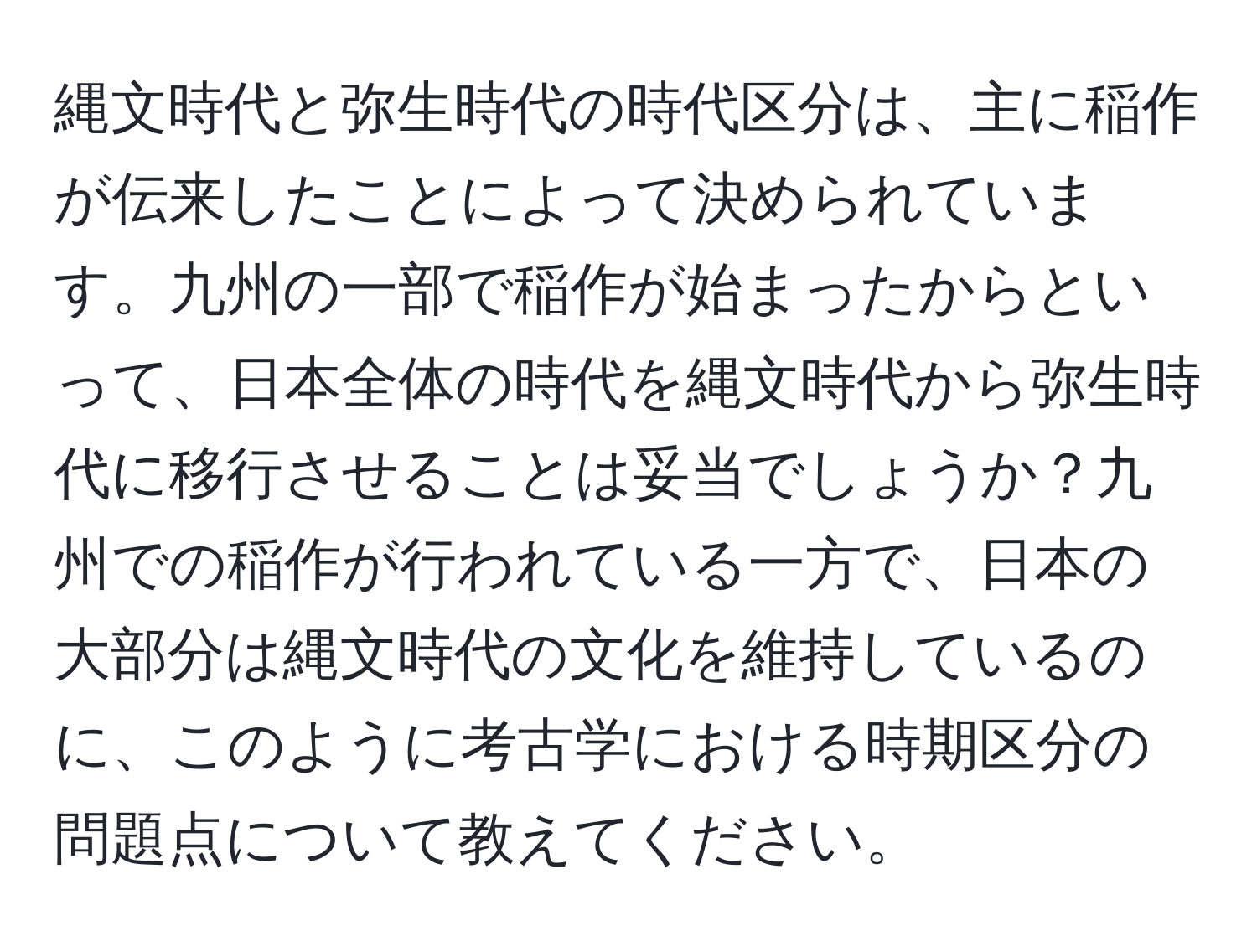 縄文時代と弥生時代の時代区分は、主に稲作が伝来したことによって決められています。九州の一部で稲作が始まったからといって、日本全体の時代を縄文時代から弥生時代に移行させることは妥当でしょうか？九州での稲作が行われている一方で、日本の大部分は縄文時代の文化を維持しているのに、このように考古学における時期区分の問題点について教えてください。