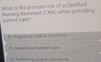 What is the primary role of a Certified
Nursing Assistant (CNA) when providing
patient care?
B) Diagnosing medical conditions
C) Assisting with patient care
D) Performing surgical procedures