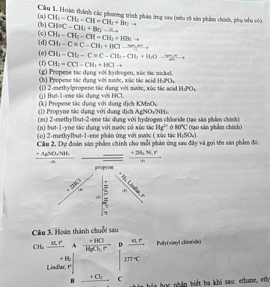 Hoàn thành các phương trình phản ứng sau (nêu rõ sản phẩm chính, phụ nếu có).
(a)
(b) CH_3-CH_2-CH=CH_2+Br_2
(c) CHequiv C-CH_3+Br_2xrightarrow u
(d) CH_3-CH_2-CH=CH_2+HBr
CH_3-Cequiv C-CH_3+HCl-frac H_4so,arc11to
(e) CH_3-CH_2-Cequiv C-CH_2-CH_3+H_2Oxrightarrow n_6∈fty ,nr
(f) CH_2=CCl-CH_3+HCl -
(g) Propene tác dụng với hydrogen, xúc tác nickel.
(h) Propene tác dụng với nước, xúc tác acid H_3PO_4.
(i) 2-methylpropene tác dụng với nước, xúc tác acid H_3PO_4.
(j) But-1-ene tác dụng với HCl.
(k) Propene tác dụng với dung dịch KMnO₄.
(l) Propyne tác dụng với dung dịch AgNOyNH.
(m) 2-methylbut-2-ene tác dụng với hydrogen chloride (tạo sản phầm chính)
(n) but-1-yne tác dụng với nước có xúc tác Hg^(2+) Ở 80°C (tạo sản phẩm chính)
(o) 2-methylbut-1-ene phản ứng với nước ( xúc tác H_2SO_4).
Câu 2. Dự đoán sản phẩm chính cho mỗi phản ứng sau đây và gọi tên sản phẩm đó.
frac +AgNO_3/NH_3(s)
frac +2H_2,Ni,r°(I)
propyne
(2)
frac +2HCl'e_2 (3).5°
Câu 3. Hoàn thành chuỗi sau
CH_4xrightarrow Xt,t°, A frac +HClHgCl_2.r° Poly(vinyl chloride)
Lindla □  □° beginvmatrix b& (a+c)/b+c   c/c endvmatrix
□ 
□ 
B _ +Cl_2
ó a  học nhân biết ba khí sau: ethane, eth;