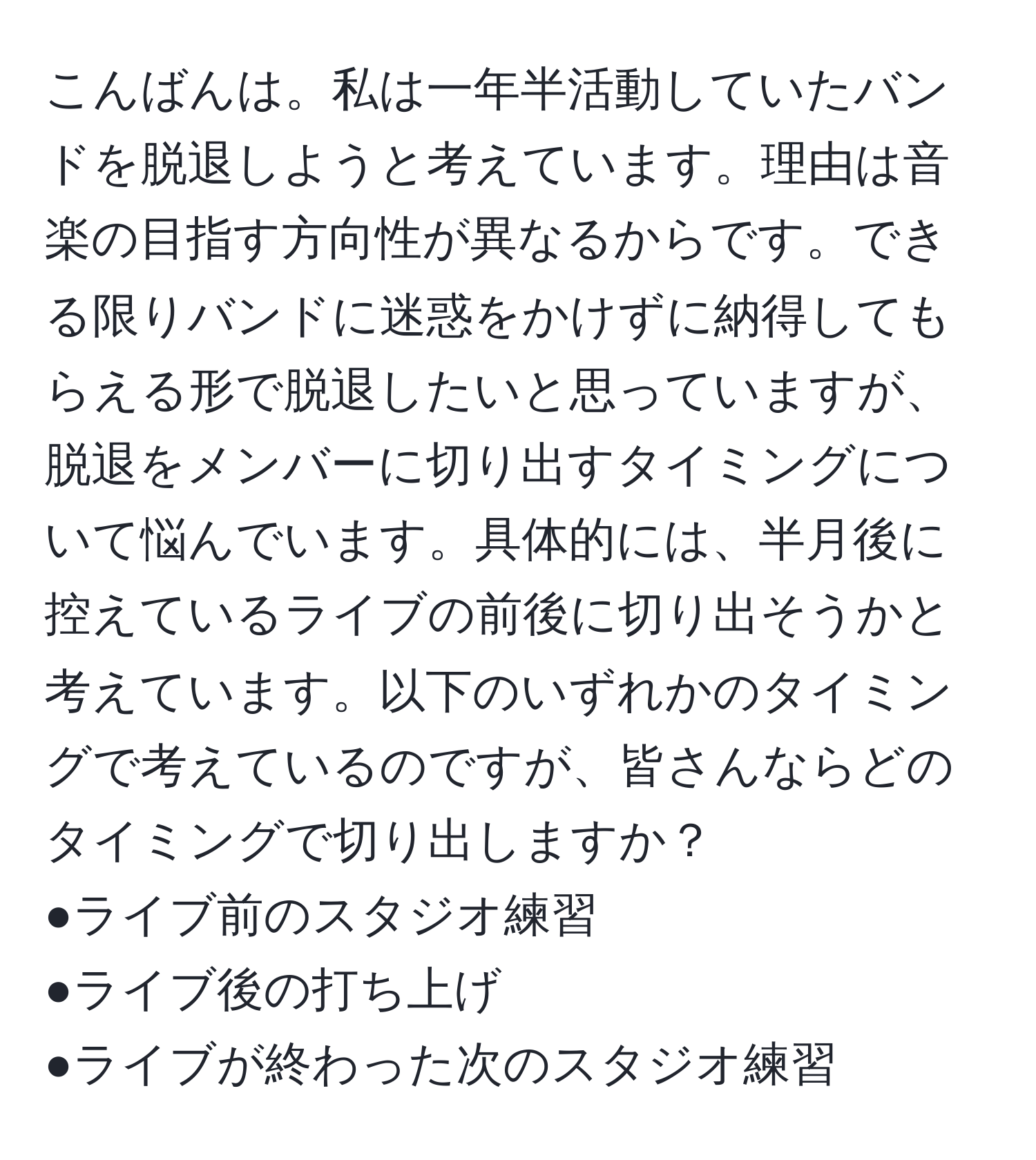 こんばんは。私は一年半活動していたバンドを脱退しようと考えています。理由は音楽の目指す方向性が異なるからです。できる限りバンドに迷惑をかけずに納得してもらえる形で脱退したいと思っていますが、脱退をメンバーに切り出すタイミングについて悩んでいます。具体的には、半月後に控えているライブの前後に切り出そうかと考えています。以下のいずれかのタイミングで考えているのですが、皆さんならどのタイミングで切り出しますか？  
●ライブ前のスタジオ練習  
●ライブ後の打ち上げ  
●ライブが終わった次のスタジオ練習