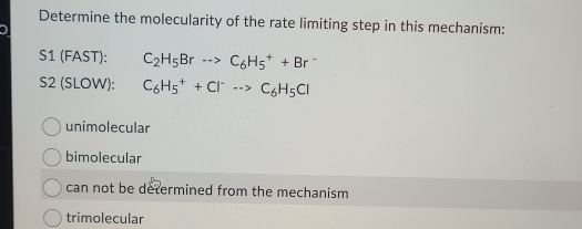 Determine the molecularity of the rate limiting step in this mechanism:
S1 (FAST): C_2H_5Br·s >C_6H_5^(++Br^-)
S2 (SLOW): C_6H_5^(++Cl^-)to C_6H_5Cl
unimolecular
bimolecular
can not be determined from the mechanism
trimolecular