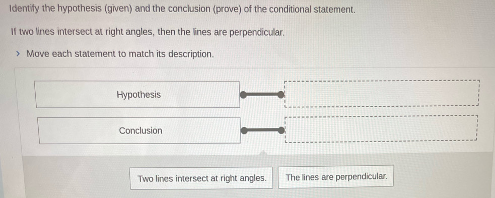 Identify the hypothesis (given) and the conclusion (prove) of the conditional statement. 
If two lines intersect at right angles, then the lines are perpendicular. 
Move each statement to match its description. 
Hypothesis 
Conclusion 
Two lines intersect at right angles. The lines are perpendicular.