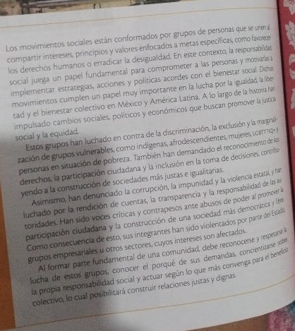 Los movimientos sociales están conformados por grupos de personas que se unen al
compartir intereses, principios y valores enfocados a metas específicas, como favorece
los derechos humanos o erradicar la desigualdad. En este contexto, la responsabilidad
social juega un papel fundamental para comprometer a las personas y motivarlas a
implementar estrategias, acciones y políticas acordes con el bienestar social. Dichos
movimientos cumplen un papel muy importante en la lucha por la igualdad, la liber
tad y el bienestar colectivo en México y América Latina. A lo largo de la historia har
impulsado cambios sociales, políticos y económicos que buscan promover la justica
Estos grupos han luchado en contra de la discriminación, la exclusión y la marginaí
social y la equidad.
zación de grupos vulnerables, como indígenas, afrodescendientes, mujeres, LBTTTR 
personas en situación de pobreza. También han demandado el reconocimiento de sus
derechos, la participación ciudadana y la inclusión en la toma de decisiones, contribe
yendo a la construcción de sociedades más justas e igualitarias.
Asimismo, han denunciado la corrupción, la impunidad y la violencia estacal, y han
luchado por la rendición de cuentas, la transparencia y la responsabillidad de las au
toridades. Han sido voces críticas y contrapesos ante abusos de poder al promover a
participación ciudadana y la construcción de una sociedad más democrática y libre
Como consecuencia de esto, sus integrantes han sido violentados por parte del Estado
grupos empresariales u otros sectores, cuyos intereses son afectados.
Al formar parte fundamental de una comunidad, debe reconocerse y respetarist
lucha de estos grupos, conocer el porqué de sus demandas, concientizarse soh
la propia responsabilidad social y actuar según lo que más convenga para el benefion
colectivo, lo cual posibilitará construir relaciones justas y dignas.