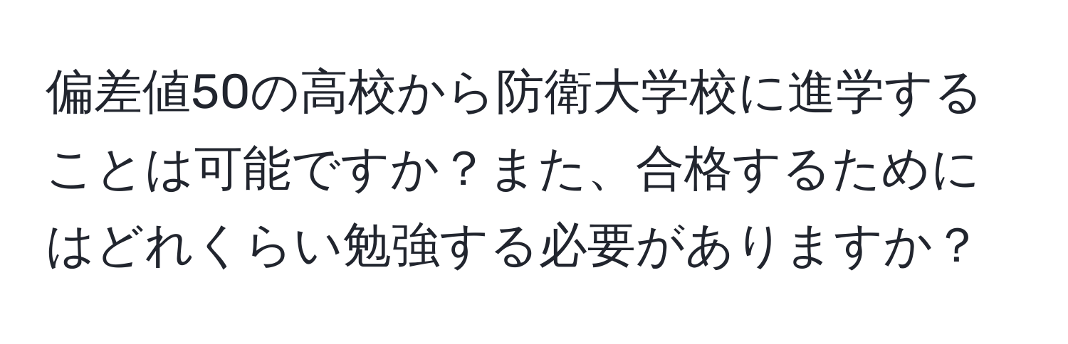 偏差値50の高校から防衛大学校に進学することは可能ですか？また、合格するためにはどれくらい勉強する必要がありますか？