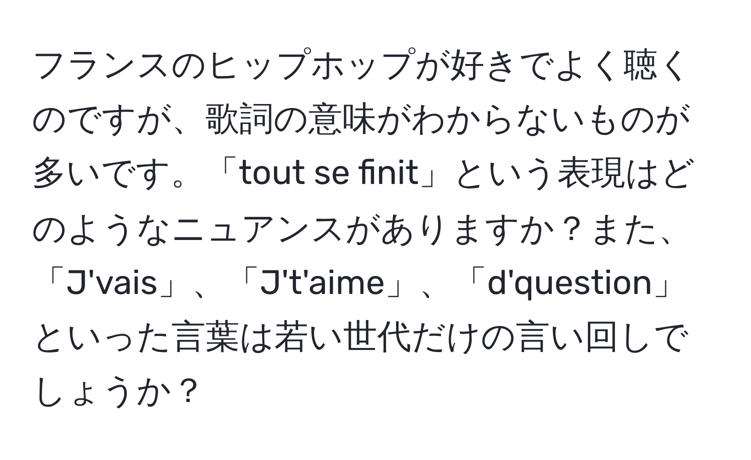 フランスのヒップホップが好きでよく聴くのですが、歌詞の意味がわからないものが多いです。「tout se finit」という表現はどのようなニュアンスがありますか？また、「J'vais」、「J't'aime」、「d'question」といった言葉は若い世代だけの言い回しでしょうか？