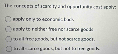 The concepts of scarcity and opportunity cost apply:
apply only to economic bads
apply to neither free nor scarce goods
to all free goods, but not scarce goods.
to all scarce goods, but not to free goods.