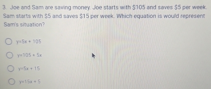 Joe and Sam are saving money. Joe starts with $105 and saves $5 per week.
Sam starts with $5 and saves $15 per week. Which equation is would represent
Sam's situation?
y=5x+105
y=105+5x
y=5x+15
y=15x+5