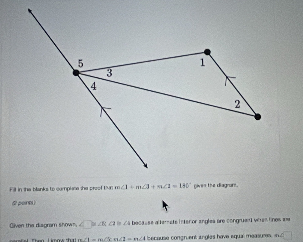 Fill in the blanks to compiete the proof that
(2 paints)
Given the diagram shown, ∠ □ ≌ ∠ 5;∠ 2≌ ∠ 4 because alternate interior angles are congruent when lines are
narallel. Then I know that m∠ 1=m∠ 5;m∠ 2=m∠ 4 because congruent angles have equal measures. m∠ □