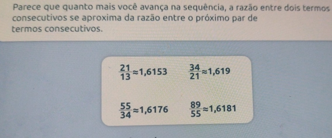 Parece que quanto mais você avança na sequência, a razão entre dois termos
consecutivos se aproxima da razão entre o próximo par de
termos consecutivos.
 21/13 approx 1,6153  34/21 approx 1,619
 55/34 approx 1,6176  89/55 approx 1,6181