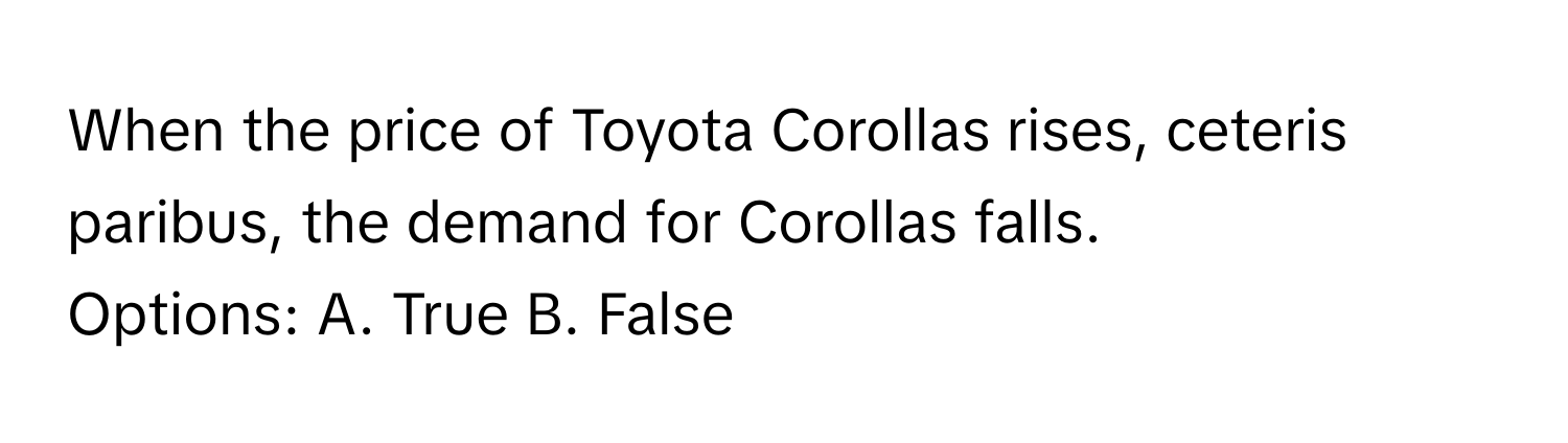 When the price of Toyota Corollas rises, ceteris paribus, the demand for Corollas falls.

Options: A. True B. False