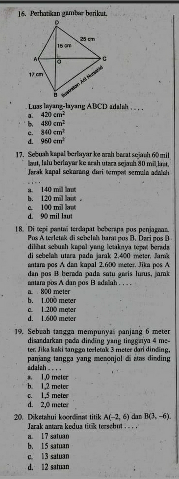 Perhatikan gambar berikut.
Luas layang-layang ABCD adalah . . . .
a. 420cm^2
b. 480cm^2
c. 840cm^2
d. 960cm^2
17. Sebuah kapal berlayar ke arah barat sejauh 60 mil
laut, lalu berlayar ke arah utara sejauh 80 mil,laut.
Jarak kapal sekarang dari tempat semula adalah
a. 140 mil laut
b. 120 mil laut ，
c. 100 mil laut
d. 90 mil laut
18. Di tepi pantai terdapat beberapa pos penjagaan.
Pos A terletak di sebelah barat pos B. Dari pos B
dilihat sebuah kapal yang letaknya tepat berada
di sebelah utara pada jarak 2.400 meter. Jarak
antara pos A dan kapal 2.600 meter. Jika pos A
dan pos B berada pada satu garis lurus, jarak
antara pos A dan pos B adalah . . . .
a. 800 meter
b. 1.000 meter
c. 1.200 mẹter
d. 1.600 meter
19. Sebuah tangga mempunyai panjang 6 meter
disandarkan pada dinding yang tingginya 4 me-
ter. Jika kaki tangga terletak 3 meter dari dinding,
panjang tangga yang menonjol di atas dinding
adalah ....
a. 1,0 meter
b. 1,2 meter
c. 1,5 meter
d. 2,0 meter
20. Diketahui koordinat titik A(-2,6) dan B(3,-6). 
Jarak antara kedua titik tersebut . . . .
a. 17 satuan
b. 15 satuan
c. 13 satuan
d. 12 satuan