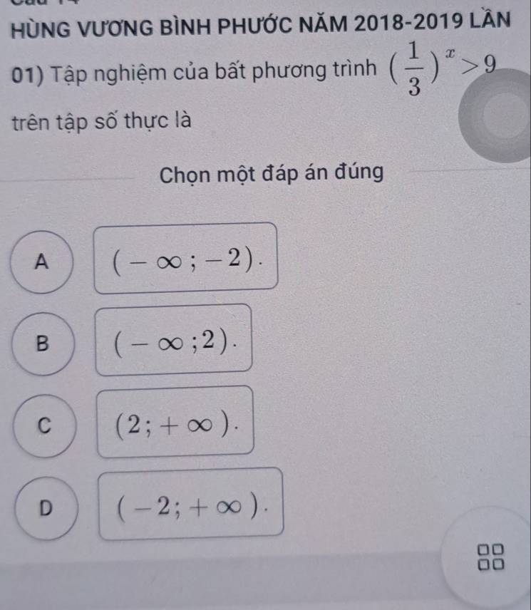 HùNG VƯƠNG BÌNH PHƯỚC NĂM 2018-2019 LầN
01) Tập nghiệm của bất phương trình ( 1/3 )^x>9
trên tập số thực là
Chọn một đáp án đúng
A (-∈fty ;-2).
B (-∈fty ;2).
C (2;+∈fty ).
D (-2;+∈fty ).