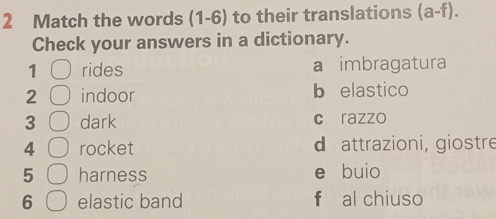 Match the words (1-6) to their translations (a-f). 
Check your answers in a dictionary.
1 rides a imbragatura
2 indoor b elastico
3 dark c razzo
4 rocket d attrazioni, giostre
5 harness e buio
6 elastic band f al chiuso