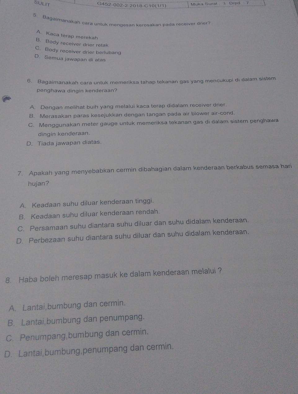 SULIT Muka Surat 3 Drpd 7
G452-002-2:2018-C10(1/1)
5. Bagaimanakah cara untuk mengesan kerosakan pada receiver drier?
A. Kaca terap merekah
B. Body receiver drier retak
C. Body receiver drier berlubang
D. Semua jawapan di atas
6. Bagaimanakah cara untuk memeriksa tahap tekanan gas yang mencukupi di dalam sistem
penghawa dingin kenderaan?
A. Dengan melihat buih yang melalui kaca terap didalam receiver drier.
B. Merasakan paras kesejukkan dengan tangan pada air blower air-cond.
C. Menggunakan meter gauge untuk memeriksa tekanan gas di dalam sístem penghawa
dingin kenderaan.
D. Tiada jawapan diatas.
7. Apakah yang menyebabkan cermin dibahagian dalam kenderaan berkabus semasa hari
hujan?
A. Keadaan suhu diluar kenderaan tinggi.
B. Keadaan suhu diluar kenderaan rendah.
C. Persamaan suhu diantara suhu diluar dan suhu didalam kenderaan.
D. Perbezaan suhu diantara suhu diluar dan suhu didalam kenderaan.
8. Haba boleh meresap masuk ke dalam kenderaan melalui ?
A. Lantai,bumbung dan cermin.
B. Lantai,bumbung dan penumpang.
C. Penumpang,bumbung dan cermin.
D. Lantai bumbung,penumpang dan cermin.