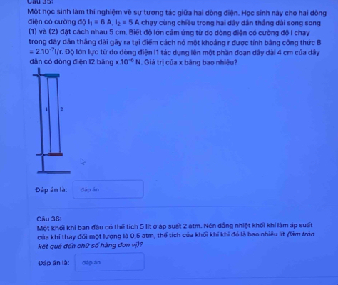 Cầu 35: 
Một học sinh làm thí nghiệm về sự tương tác giữa hai dòng điện. Học sinh này cho hai dòng 
điện có cường độ I_1=6A, I_2=5A chạy cùng chiều trong hai dây dân thắng dài song song 
(1) và (2) đặt cách nhau 5 cm. Biết độ lớn cảm ứng từ do dòng điện có cường độ I chạy 
trong dây dẫn thắng dài gây ra tại điểm cách nó một khoảng r được tính bằng công thức B
=2.10^(-7)l/r 7. Độ lớn lực từ do dòng điện I1 tác dụng lên một phần đoạn dây dài 4 cm của dây
dân có dòng điện 12 bằng x.10^(-6)N 1. Giá trị của x bằng bao nhiêu? 
1 2 
Đáp án là: đàp án 
Câu 36: 
Một khối khí ban đầu có thể tích 5 lít ở áp suất 2 atm. Nén đẳng nhiệt khối khí làm áp suất 
của khí thay đổi một lượng là 0,5 atm, thể tích của khối khí khi đó là bao nhiêu lít (làm tròn 
kết quả đến chữ số hàng đơn vị)? 
Đáp án là: đáp án