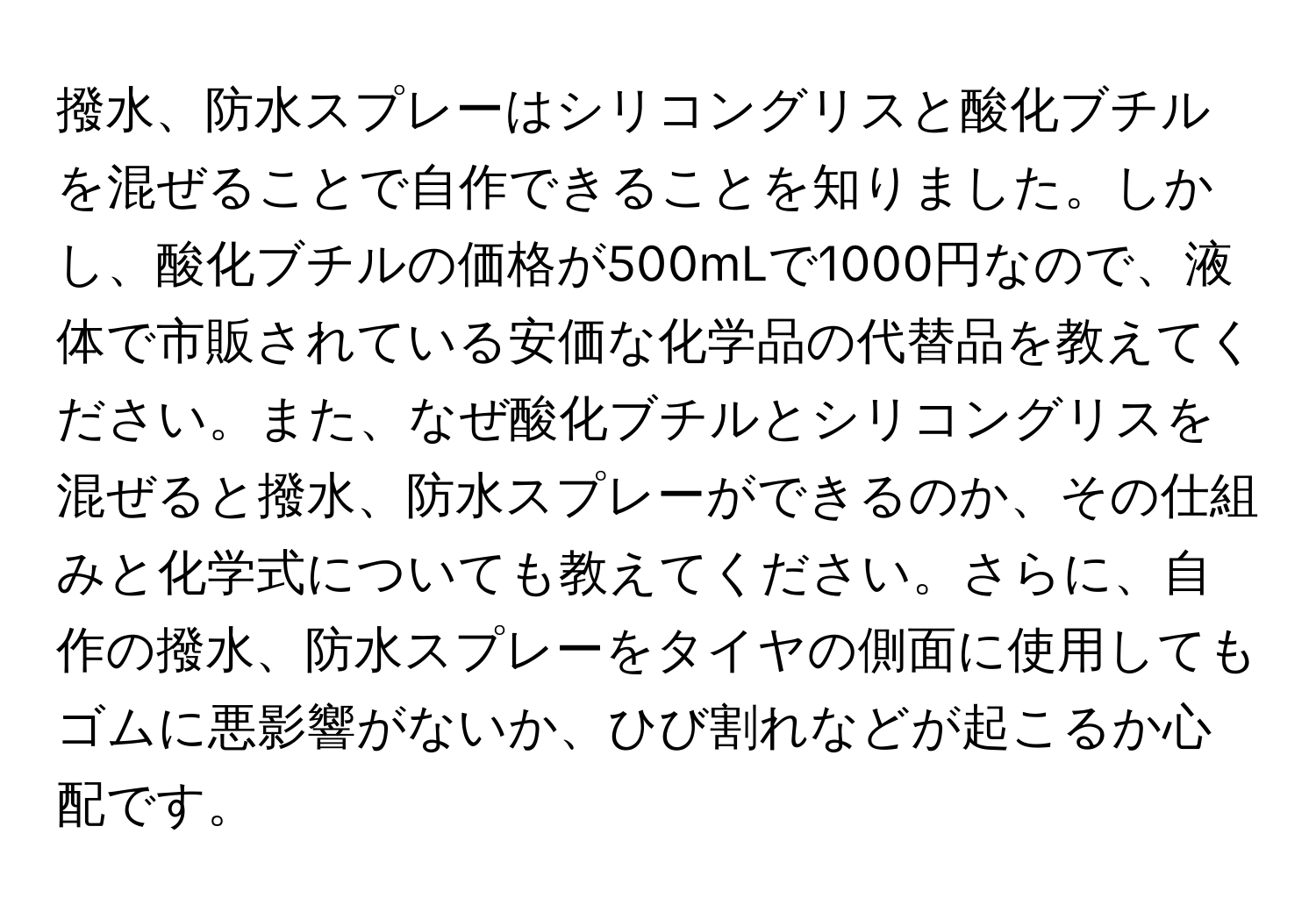 撥水、防水スプレーはシリコングリスと酸化ブチルを混ぜることで自作できることを知りました。しかし、酸化ブチルの価格が500mLで1000円なので、液体で市販されている安価な化学品の代替品を教えてください。また、なぜ酸化ブチルとシリコングリスを混ぜると撥水、防水スプレーができるのか、その仕組みと化学式についても教えてください。さらに、自作の撥水、防水スプレーをタイヤの側面に使用してもゴムに悪影響がないか、ひび割れなどが起こるか心配です。