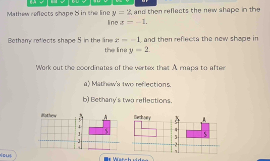 6A 6B 5 C 
Mathew reflects shape S in the line y=2 , and then reflects the new shape in the 
line x=-1. 
Bethany reflects shape S in the line x=-1 , and then reflects the new shape in 
the line y=2. 
Work out the coordinates of the vertex that A maps to after 
a) Mathew's two reflections. 
b) Bethany's two reflections. 
Mathew A
5
4
3 S
2 -
1
ious Watch videe