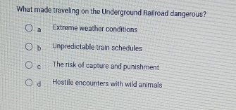 What made traveling on the Underground Railroad dangerous?
a Extreme weather conditions
b Unpredictable train schedules
C The risk of capture and punishment
d Hostile encounters with wild animals