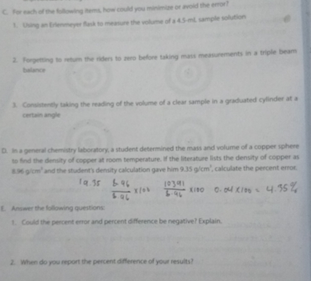 For each of the following items, how could you minimize or avoid the error? 
1. Using an Erlenmeyer flask to measure the volume of a 4.5-mL sample solution 
2. Forgetting to return the riders to zero before taking mass measurements in a triple beam 
balance 
3. Consistently taking the reading of the volume of a clear sample in a graduated cylinder at a 
certain angle 
D. in a general chemistry laboratory, a student determined the mass and volume of a copper sphere 
to find the density of copper at room temperature. If the literature lists the density of copper as
8.96g/cm^3 and the student's density calculation gave him 9.35g/cm^3 , calculate the percent error. 
E. Answer the following questions: 
1. Could the percent error and percent difference be negative? Explain. 
2. When do you report the percent difference of your results?