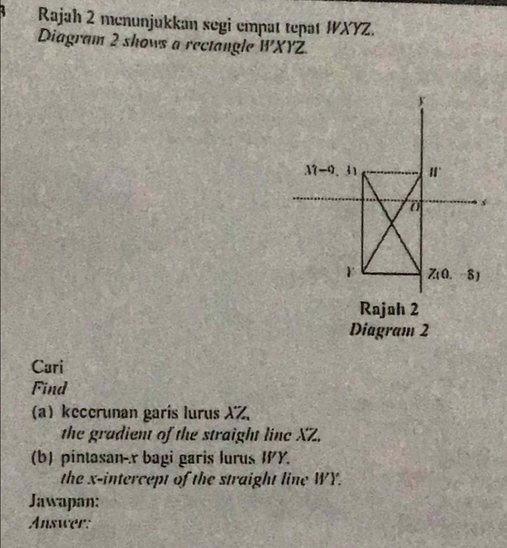 Rajah 2 menunjukkan segi empat tepat WXYZ.
Diagram 2 shows a rectangle WXYZ.
Rajah 2
Diagram 2
Cari
Find
(a) kecerunan garís lurus XZ,
the gradient of the straight linc XZ.
(b) pintasan-.r bagi garis lurus IY.
the x-intercept of the straight line WY.
Jawapan:
Answer: