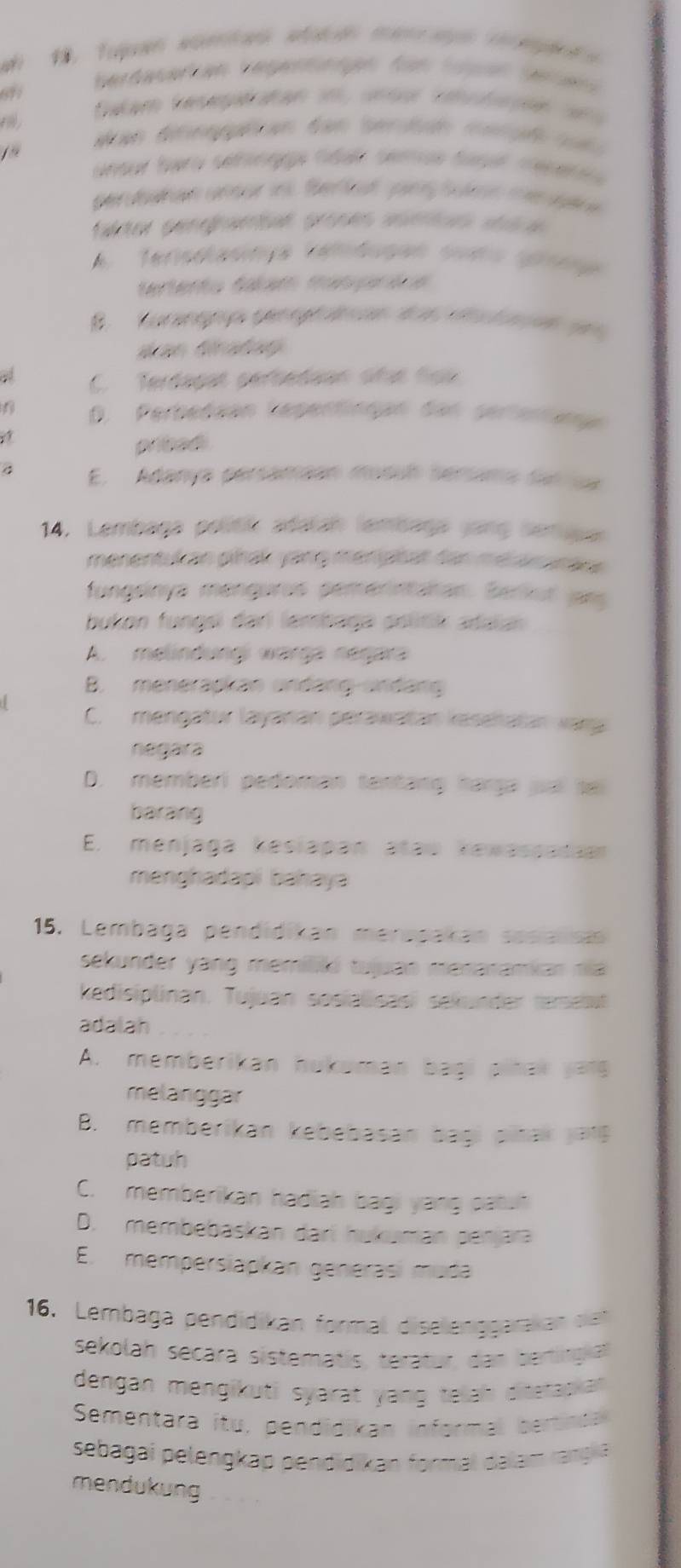 a 1. Tojan woentan sotodn manm agn rpand s
67
berdasarken Vegentnign für Sügan geens
Dalam Reseératan in, unsor rehifsse 91
aan dteogéan dan serdude merçß  rot 
ansur bero sehngge fdal semas tasl mesere a 
perobahan uneur in Ber tet pay Son me sutre
taktor pengramsal proses aomius stéca
A  Tensolasmça cenbugan sues spr e 
tertento Sáam masprèoe
B. Korag pengrae  d   t es  
San Gratay
a C. Terdagat pertedaan oñas tạo
6 D. Perbedaan lepentingan dan gertertug
pribadi
E. Adanya persaméan musul sérsma sun se
14. Lembaga politik adatah lambaga yang serupar
menentukan pihak yang mengtat tan mearamace 
fungsinya mengaras pemerintaran. Berkut jarg
bukon fungsi dari lembaga politik adaa 
A. melindungi warga negara
B. menerapkan undang undang
C. mengatur layaran perawatan kesehatan vary
negara
D. memberi pedoman tentáng hárga juai sei
barang
E. menjaga kesiapan ataw kewassadao
menghadapi bahaya
15. Lembaga pendidikan meracakan sesialsa
sekunder yang memilló tujuao meraramiar nia
kedisiplinan. Tujuan sosialisasi sekunder tersest
adalah
A. memberikan hukuman bagi pihak yan
melanggar
B. memberikan kebebasan bagi pitak jatg
patuh
C. memberikan hadiah bagi yang patut
D. membebaskan darí hukuman penjara
E. mempersiapkan generasi muca
16. Lembaga pendidikan formal diselenggarakan de
sekolah secara sistematis, teratur, dan bertingial
dengan mengikuti syarat yang telah ditstapian 
Sementara itu, pendidikan informal bertinda
sebagai pelengkap pendidikan formal dalam rangia
mendukung