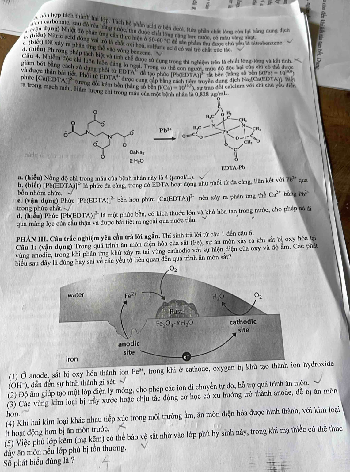 on hồn hợp tách thành hai lớp. Tách bộ phần acid ở bên dưới. Rữa phần chất lồng côn lại bằng đung dịch
m carbonate, sau đỏ rừa bằng nước, thu được chất lỏng nặng hơn nước, có màu vàng nhạt.
(vậ n d ụ ng) Nhiệt độ phản ứng cần thực hiện ở 50.60°C để sản phẩm thu được chủ yểu là nitrobenzene.
h (hiệu) Nitric acid đóng vai trò là chất oxỉ hoá, sulfuric acid có vai trò chất xúc tác.
c. (biết) Đã xảy ra phản ứng thế vào vòng benzene.
d. (hiểu) Phương pháp tách biệt và tinh chế được sử dụng trong thí nghiệm trên là chiết lóng-lóng và kết tinh.
Câu 4. Nhiễm độc chỉ luôn luôn đảng lơ ngại. Trong cơ thể con người. mức độ độc hại của chỉ có thể được
giảm bớt bằng cách sử dụng phối tử ED 4^4 đề tạo phức [Pb(EDTA)]^2- rắt bền (hằng số bên beta (Pb)=10^(18)
và được thận bài tiết. Phối tử EDTA' được cung cấp bằng
yền dụng dịch Na₂[ Ca(EDTA) ]. Biết
phức [Ca(EDTA)]^2- tương đối kém bền (hằng số bền beta (Ca)=10^(10.7)) 0, sự trao đổi calcium với chỉ chủ yếu diễn
ra trong mạch máu, Hàm lượng chì trong máu của một bệnh nhân là 0.828 ug/mL.
Pb^(2+)
a. (hiểu) Nồng độ chì trong máu của bệnh nhân này là 4 (μmol/L). qua
b. (biết) [Pb(EDTA)]^2- là phức đa càng, trong đó ÉDTA hoạt động như phối tử đa càng, liên kết với Pb^(2+)
bốn nhóm chức.
c. (vận dụng) Phức [ [Pb(EDTA )]^2- bền hơn phức [Ca(EDTA)]^2- nên xảy ra phản ứng thế Ca^(2+) bǎng Pb^(2+)
trong phức chất.
d. (hiểu) Phức [Pb(EDTA)]^2- là một phức bền, có kích thước lớn và khó hòa tan trong nước, cho phép nó đi
qua màng lọc của cầu thận và được bài tiết ra ngoài qua nước tiểu.
PHÀN III. Câu trắc nghiệm yêu cầu trả lời ngắn. Thí sinh trả lời từ câu 1 đến câu 6.
Câu 1: (vận dụng) Trong quả trình ăn mòn điện hóa của sắt (Fe) , sự ăn mòn xảy ra khi sắt bị oxy hóa tại
vùng anodic, trong khi phản ứng khử xảy ra tại vùng cathodic với sự hiện diện của oxy và độ ẩm. Các phát
biểu sau  đúng hay sai về các yếu tổ liên quan đến quá trình ăn mòn sắt?
(1) Ở anode, sắt bị oxy hóa thành ion Fe^(2+) T, trong khi ở cathode, oxygen bị khử  hydroxide
(OH-), dẫn đến sự hình thành gi sét.
(2) Độ ẩm giúp tạo một lớp điện ly mỏng, cho phép các ion di chuyền tự do, hỗ trợ quá trình ăn mòn.
(3) Các vùng kim loại bị trầy xước hoặc chịu tác động cơ học có xu hướng trở thành anode, dễ bị ăn mòn
hơn.
(4) Khi hai kim loại khác nhau tiếp xúc trong môi trường ẩm, ăn mòn điện hóa được hình thành, với kim loại
ít hoạt động hơn bị ăn mòn trước.
(5) Việc phủ lớp kẽm (mạ kẽm) có thể bảo vệ sắt nhờ vào lớp phủ hy sinh này, trong khi mạ thiếc có thể thúc
đầy ăn mòn nếu lớp phủ bị tồn thương.
Số phát biểu đúng là ?