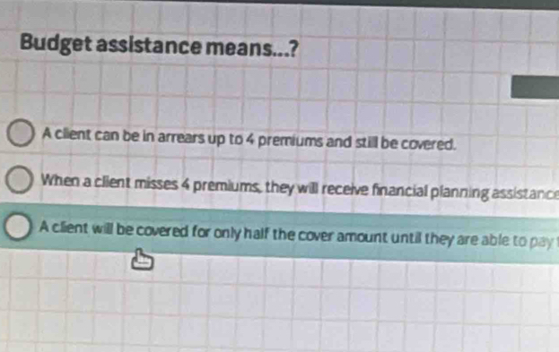 Budget assistance means...?
A client can be in arrears up to 4 premiums and still be covered.
When a client misses 4 premiums, they will receive financial planning assistance
A client will be covered for only half the cover amount until they are able to pay