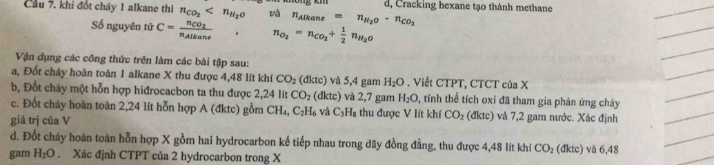 d, Cracking hexane tạo thành methane 
Cầu 7. khi đốt cháy 1 alkane thì n_CO_2 và n_Alkane=n_H_2O-n_CO_2
Số nguyên tử C=frac n_CO_2n_Alkane n_O_2=n_CO_2+ 1/2 n_H_2O
Vận dụng các công thức trên làm các bài tập sau: 
a, Đốt cháy hoàn toàn 1 alkane X thu được 4,48 lít khí CO_2(dktc) và 5,4 gam H_2O. Viết CTPT, CTCT của X
b, Đốt cháy một hỗn hợp hiđrocacbon ta thu được 2,24 lít CO_2 (dktc) và 2,7 gam H_2O , tính thể tích oxi đã tham gia phản ứng cháy 
c. Đốt cháy hoàn toàn 2,24 lít hỗn hợp A (đktc) gồm CH_4, C_2H_6 và C_3H_8 thu được V lít khí CO_2 (dktc) ) và 7,2 gam nước. Xác định 
giá trị của V 
d. Đốt cháy hoàn toàn hỗn hợp X gồm hai hydrocarbon kế tiếp nhau trong dãy đồng đẳng, thu được 4,48 lít khí CO_2(dktc) và 6,48
gam H_2O. Xác định CTPT của 2 hydrocarbon trong X