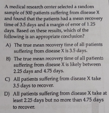 A medical research center selected a random
sample of 500 patients suffering from disease X
and found that the patients had a mean recovery 
time of 3.5 days and a margin of error of 1.25
days. Based on these results, which of the
following is an appropriate conclusion?
A) The true mean recovery time of all patients
suffering from disease X is 3.5 days.
B) The true mean recovery time of all patients
suffering from disease X is likely between
2.25 days and 4.75 days.
C) All patients suffering from disease X take
3.5 days to recover.
D) All patients suffering from disease X take at
least 2.25 days but no more than 4.75 days
to recover.