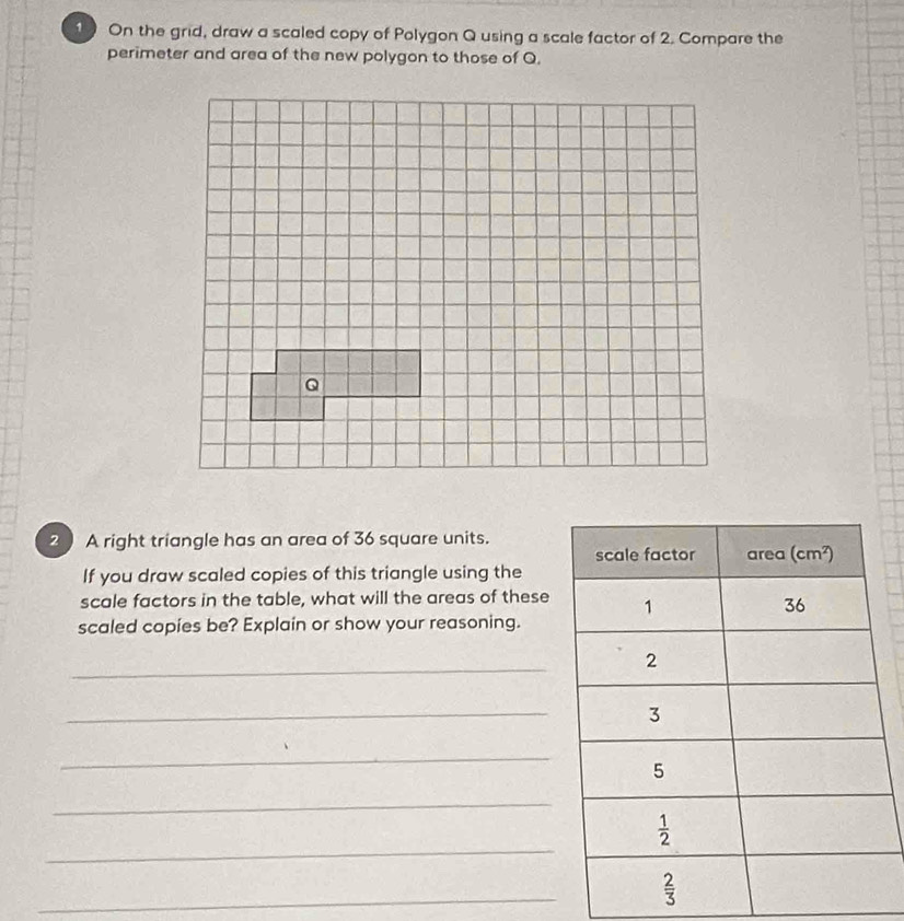 On the grid, draw a scaled copy of Polygon Q using a scale factor of 2. Compare the
perimeter and area of the new polygon to those of Q.
2  A right triangle has an area of 36 square units.
If you draw scaled copies of this triangle using the
scale factors in the table, what will the areas of these
scaled copies be? Explain or show your reasoning.
_
_
_
_
_
_