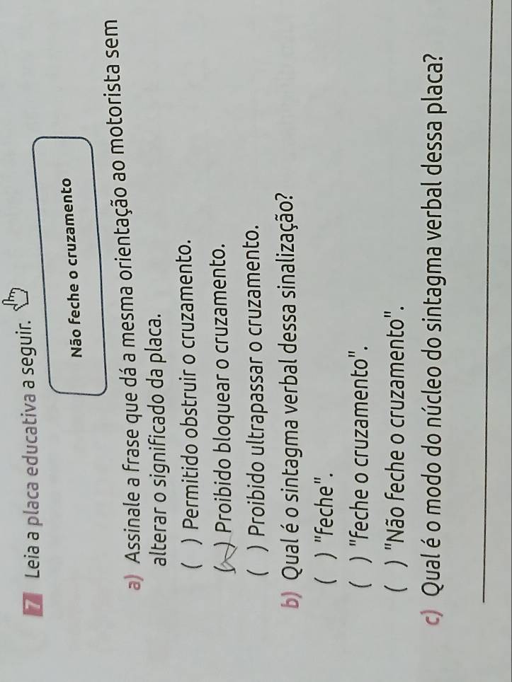 Leia a placa educativa a seguir.
Não feche o cruzamento
a) Assinale a frase que dá a mesma orientação ao motorista sem
alterar o significado da placa.
 ) Permitido obstruir o cruzamento.
) Proibido bloquear o cruzamento.
 ) Proibido ultrapassar o cruzamento.
b) Qual é o sintagma verbal dessa sinalização?
( ) "feche".
 ) "feche o cruzamento".
 ) "Não feche o cruzamento".
c) Qual é o modo do núcleo do sintagma verbal dessa placa?
_