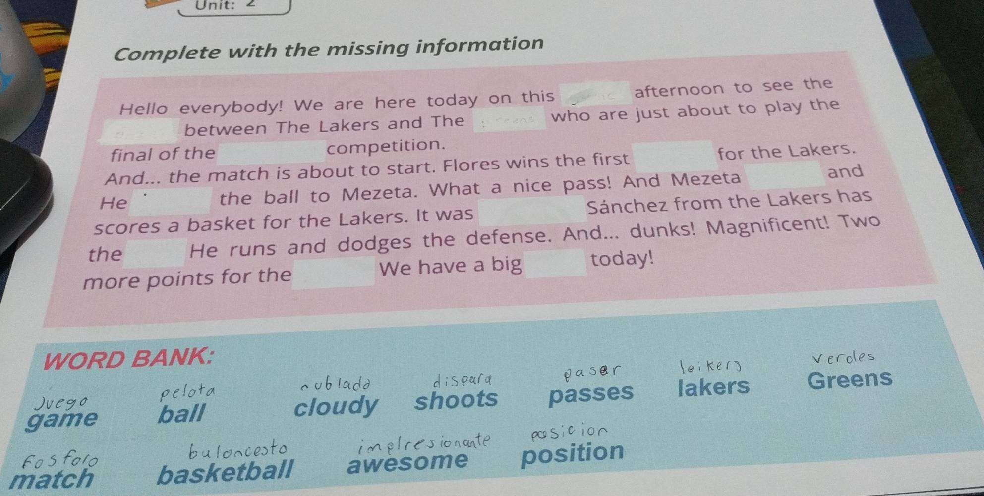 Complete with the missing information 
Hello everybody! We are here today on this afternoon to see the 
between The Lakers and The who are just about to play the 
final of the competition. 
And... the match is about to start. Flores wins the first for the Lakers. 
He 
the ball to Mezeta. What a nice pass! And Mezeta 
and 
scores a basket for the Lakers. It was Sánchez from the Lakers has 
the He runs and dodges the defense. And... dunks! Magnificent! Two 
more points for the We have a big today! 
WORD BANK: 
game ball cloudy shoots passes lakers 
Greens 
match basketball awesome position