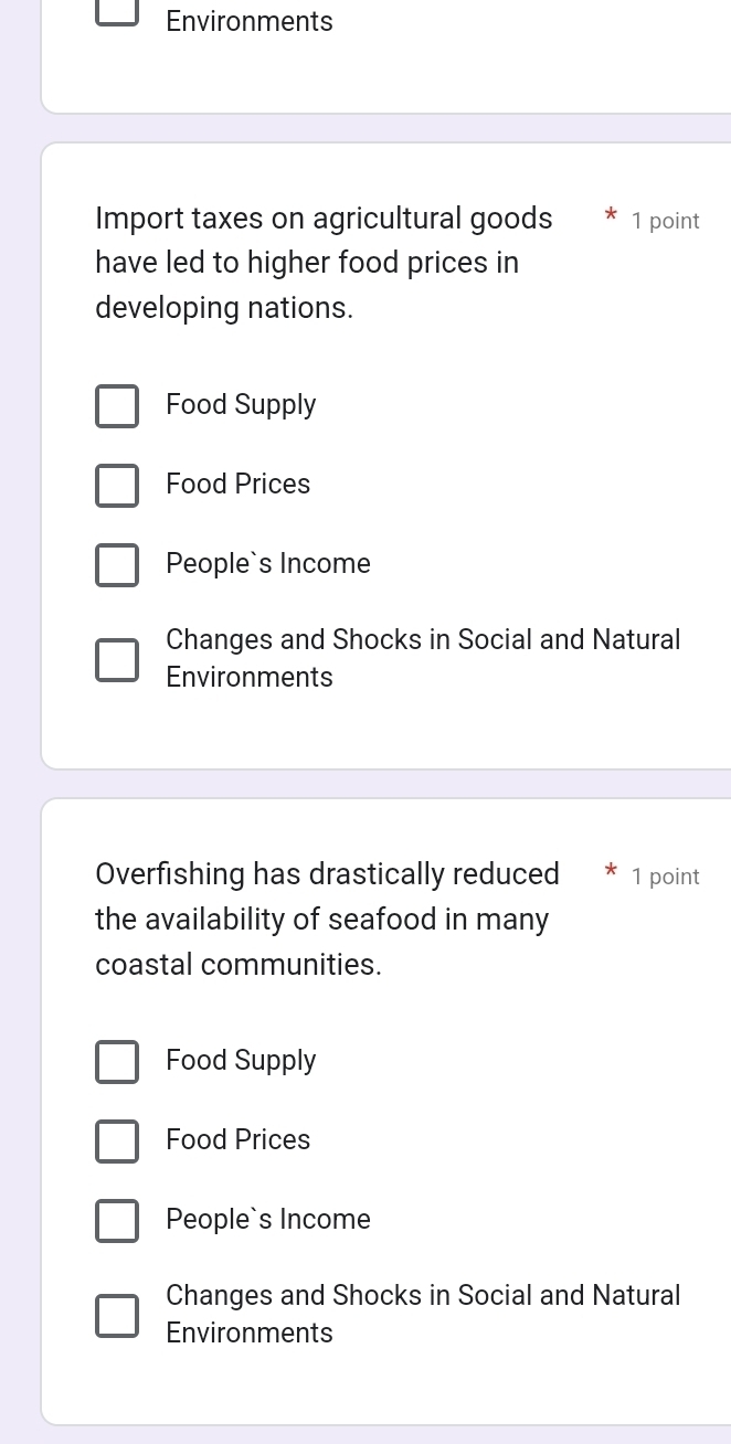 Environments
Import taxes on agricultural goods 1 point
have led to higher food prices in
developing nations.
Food Supply
Food Prices
People`s Income
Changes and Shocks in Social and Natural
Environments
Overfishing has drastically reduced 1 point
the availability of seafood in many
coastal communities.
Food Supply
Food Prices
People`s Income
Changes and Shocks in Social and Natural
Environments