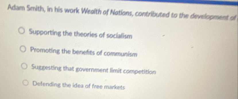 Adam Smith, in his work Wealth of Nations, contributed to the development of
Supporting the theories of socialism
Promoting the benefits of communism
Suggesting that government limit competition
Defending the idea of free markets